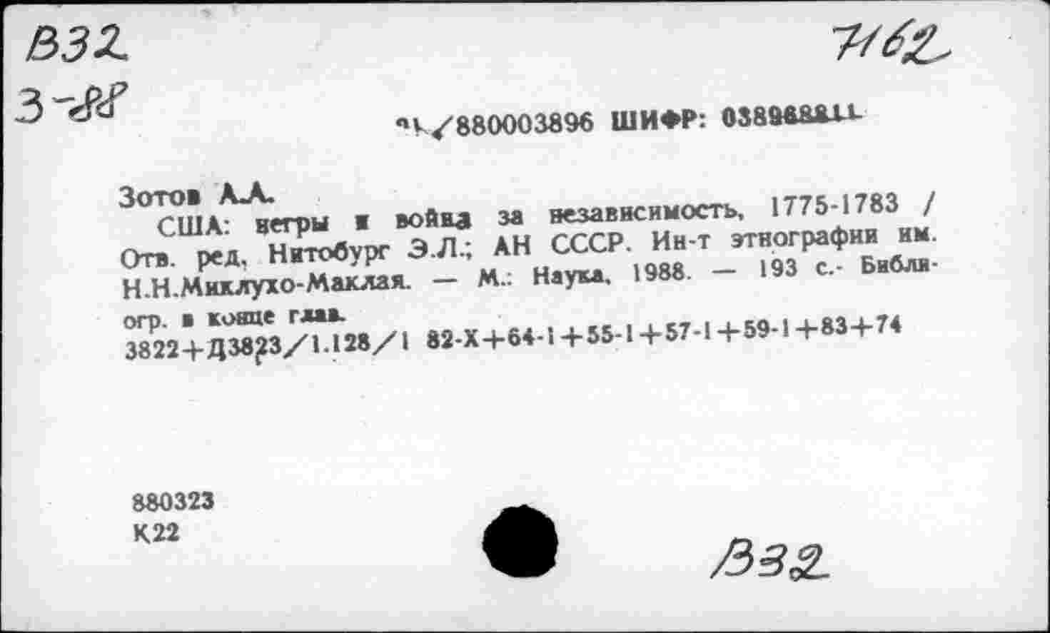 ﻿532
чК/88000389б ШИФР: 0389488X1-
Зотов А_А.	им /
США- негры ж война за независимость, 1775-1783 / Отв. ред. Нитобурс Э.Л.; АН СССР. Ин-т этнографии им. Н.Н.Миклухо-Маклая. — М.: Наука, 1988. — 193 с.- Библи-огр. в конце глав.
3822+Д 38^3/1.128/1 82-Х+64-1 +55-1 +57-1 +59-1 +83+74
880323 К22